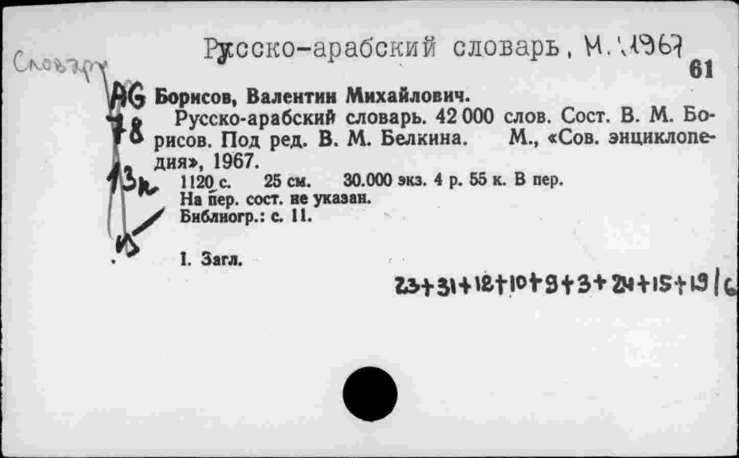 ﻿Русско-арабский словарь, М/ДОД
1(5 Борисов, Валентин Михайлович.
а Русско-арабский словарь. 42 000 слов. Сост. В. М. Бо-
& рисов. Под ред. В. М. Белкина. М., «Сов. энциклопедия», 1967.
1120 с. 25 см. 30.000 экз. 4 р. 55 к. В пер.
На пер. сост. не указан.
/ Библногр.: с. 11.
I. Загл.